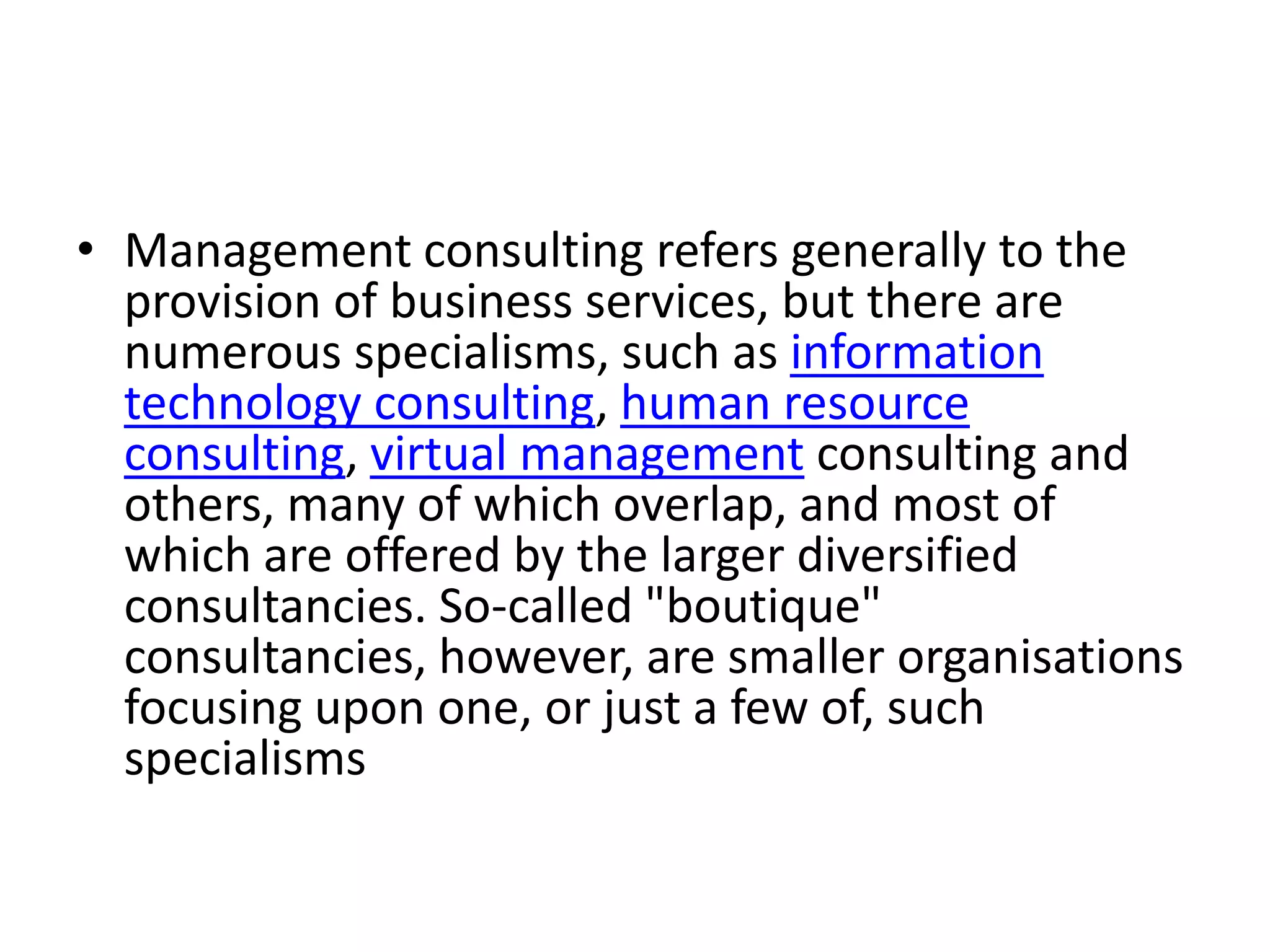 • Management consulting refers generally to the
  provision of business services, but there are
  numerous specialisms, such as information
  technology consulting, human resource
  consulting, virtual management consulting and
  others, many of which overlap, and most of
  which are offered by the larger diversified
  consultancies. So-called "boutique"
  consultancies, however, are smaller organisations
  focusing upon one, or just a few of, such
  specialisms
 