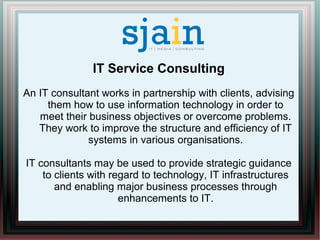 IT Service Consulting
An IT consultant works in partnership with clients, advising
them how to use information technology in order to
meet their business objectives or overcome problems.
They work to improve the structure and efficiency of IT
systems in various organisations.
IT consultants may be used to provide strategic guidance
to clients with regard to technology, IT infrastructures
and enabling major business processes through
enhancements to IT.
 