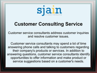 Customer Consulting Service
Customer service consultants address customer inquiries
and resolve customer issues.
Customer service consultants may spend a lot of time
answering phone calls and talking to customers regarding
their company's products or services. In addition to
answering questions, customer service consultants identify
opportunities to offer information and make product or
service suggestions based on a customer's needs.
 