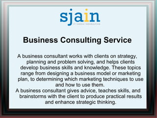 Business Consulting Service
A business consultant works with clients on strategy,
planning and problem solving, and helps clients
develop business skills and knowledge. These topics
range from designing a business model or marketing
plan, to determining which marketing techniques to use
and how to use them.
A business consultant gives advice, teaches skills, and
brainstorms with the client to produce practical results
and enhance strategic thinking.
 