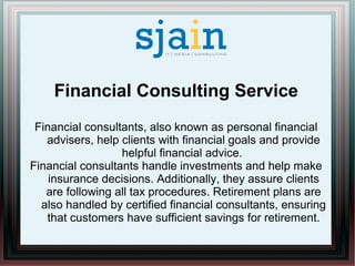 Financial Consulting Service
Financial consultants, also known as personal financial
advisers, help clients with financial goals and provide
helpful financial advice.
Financial consultants handle investments and help make
insurance decisions. Additionally, they assure clients
are following all tax procedures. Retirement plans are
also handled by certified financial consultants, ensuring
that customers have sufficient savings for retirement.
 