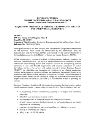 REPUBLIC OF TURKEY
MINISTRY OF ENERGY AND NATURAL RESOURCES
General Directorate of Foreign Relations and EU
REQUEST FOR EXPRESSION OF INTEREST FOR CONSULTING SERVICES
FOR ENERGY EXCHANGE EXPERTS
TURKEY
IPA 2013 Energy Sector Program Phase-2
Grant No.: TF- 019255
Assignment Title: Consulting Services for Transparency and Market Surveillance Expert
Reference No.: EU/IPA13 /CS-02c
The Republic of Turkey has been allocated grant funds from the European Union Instrument
for Pre-Accession Funds which are administered by the International Bank for
Reconstruction and Development (IBRD) and executed by the General Directorate of
Foreign Relations and EU of the Ministry of Energy and Natural Resources (MENR).
MENR intends to apply a portion of the funds to eligible payments under the contract for the
individual consulting services (“the Services”) to support the aim of establishing a liberal
and efficient internal energy market with a specific focus on the Transparency platform
operations in line with REMIT requirements and efficient conduction of Market
Surveillance services. The services will include support to Energy Exchange Istanbul
(“EXIST”) by establishing and supervising of operations of an efficient transparency
platform and a competent market surveillance and monitoring framework following a gap
assessment study. Duration of the services is envisaged as 12 months. General Directorate of
Foreign Relations and EU of the Ministry of Energy and Natural Resources now invites
eligible individual consultants (“Consultants”) to indicate their interest in providing the
services.
Interested Consultants should provide information demonstrating that they have the required
qualifications and relevant experience to perform the Services. The shortlisting criteria are:
• an engineering, business administration, economy or law degree from a reputable
university;
• at least 10 years experience in energy sector;
• working experience in energy exchanges and energy trade activities;
• at least 5 years experience in electricity and gas market development and market
surveillance & monitoring;
• experience in establishment and operations of energy exchanges is an asset;
• fluency in written and oral English;
• ability to work in EXIST offices.
 