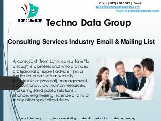 Consulting Services Industry Email & Mailing List
Call - (302) 268 6889 | Email -
sales@technodatagroup.com
www.technodatagroup.com
Techno Data Group
contact discovery database marketing decision makers list data appending
A consultant (from Latin: consul tare "to
discuss") is a professional who provides
professional or expert advice[1] in a
particular area such as security
(electronic or physical), management,
accountancy, law, human resources,
marketing (and public relations),
finance, engineering, science or any of
many other specialized fields .
 