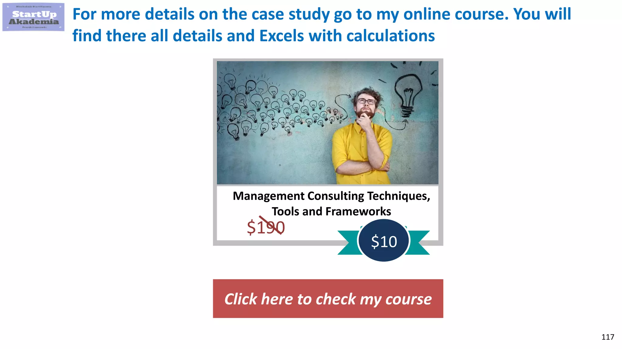 117
Management Consulting Techniques,
Tools and Frameworks
$190
$10
For more details on the case study go to my online course. You will
find there all details and Excels with calculations
Click here to check my course
 