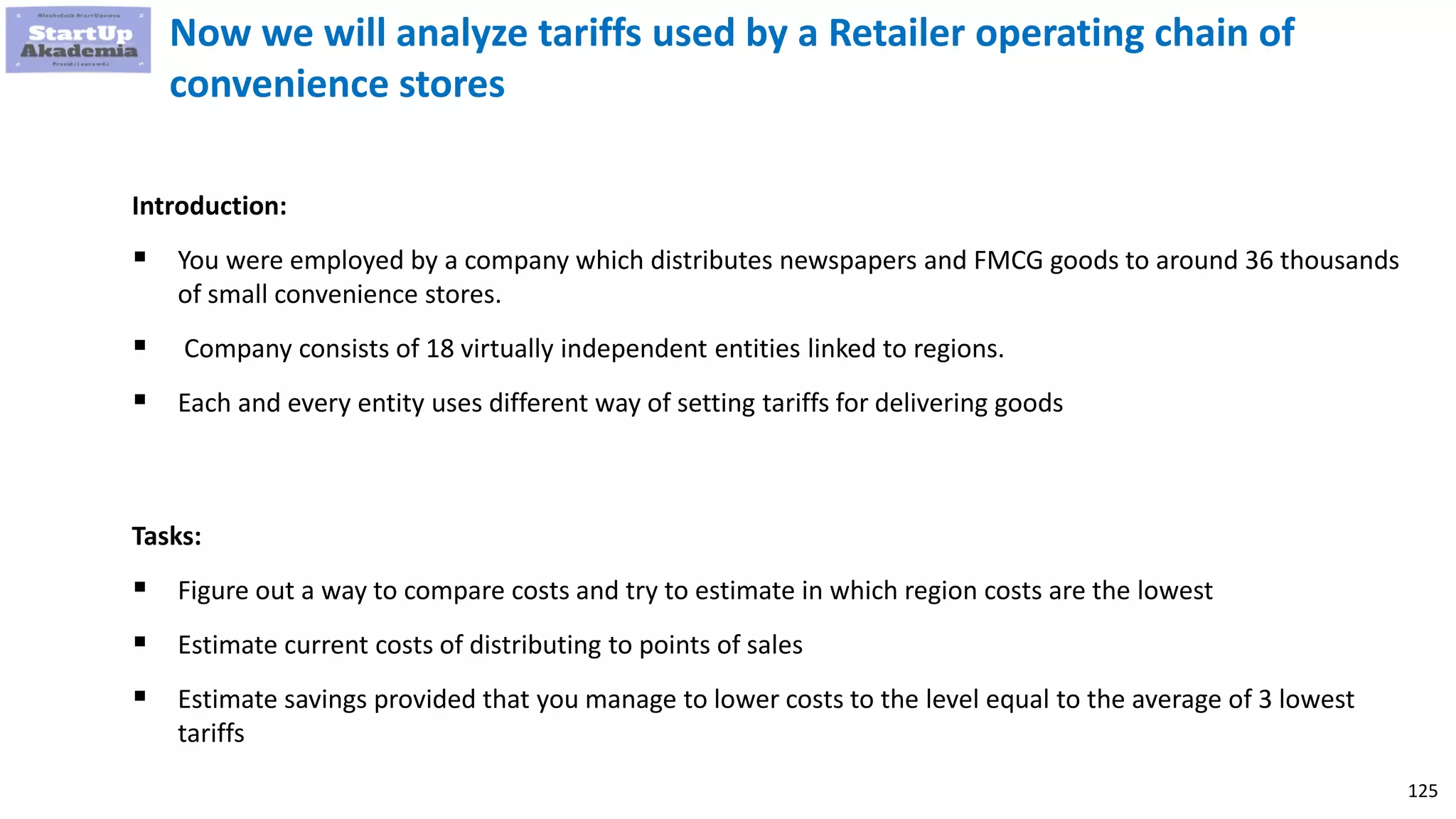 125
Now we will analyze tariffs used by a Retailer operating chain of
convenience stores
Introduction:
 You were employed by a company which distributes newspapers and FMCG goods to around 36 thousands
of small convenience stores.
 Company consists of 18 virtually independent entities linked to regions.
 Each and every entity uses different way of setting tariffs for delivering goods
Tasks:
 Figure out a way to compare costs and try to estimate in which region costs are the lowest
 Estimate current costs of distributing to points of sales
 Estimate savings provided that you manage to lower costs to the level equal to the average of 3 lowest
tariffs
 