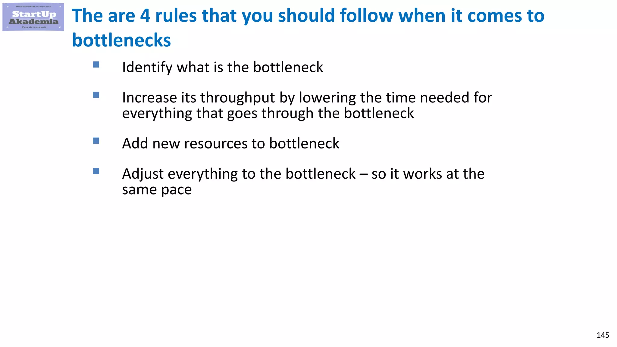 145
The are 4 rules that you should follow when it comes to
bottlenecks
 Identify what is the bottleneck
 Increase its throughput by lowering the time needed for
everything that goes through the bottleneck
 Add new resources to bottleneck
 Adjust everything to the bottleneck – so it works at the
same pace
 