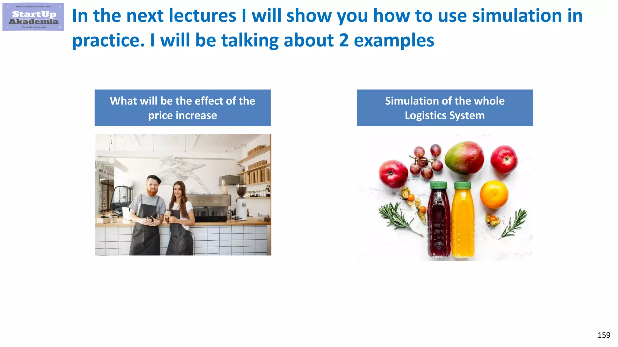 159
In the next lectures I will show you how to use simulation in
practice. I will be talking about 2 examples
What will be the effect of the
price increase
Simulation of the whole
Logistics System
 