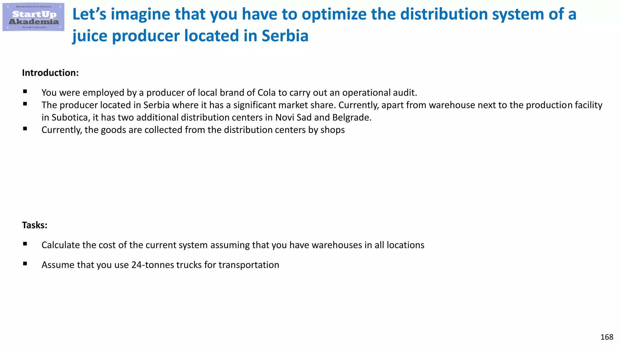 168
Let’s imagine that you have to optimize the distribution system of a
juice producer located in Serbia
Introduction:
 You were employed by a producer of local brand of Cola to carry out an operational audit.
 The producer located in Serbia where it has a significant market share. Currently, apart from warehouse next to the production facility
in Subotica, it has two additional distribution centers in Novi Sad and Belgrade.
 Currently, the goods are collected from the distribution centers by shops
Tasks:
 Calculate the cost of the current system assuming that you have warehouses in all locations
 Assume that you use 24-tonnes trucks for transportation
 