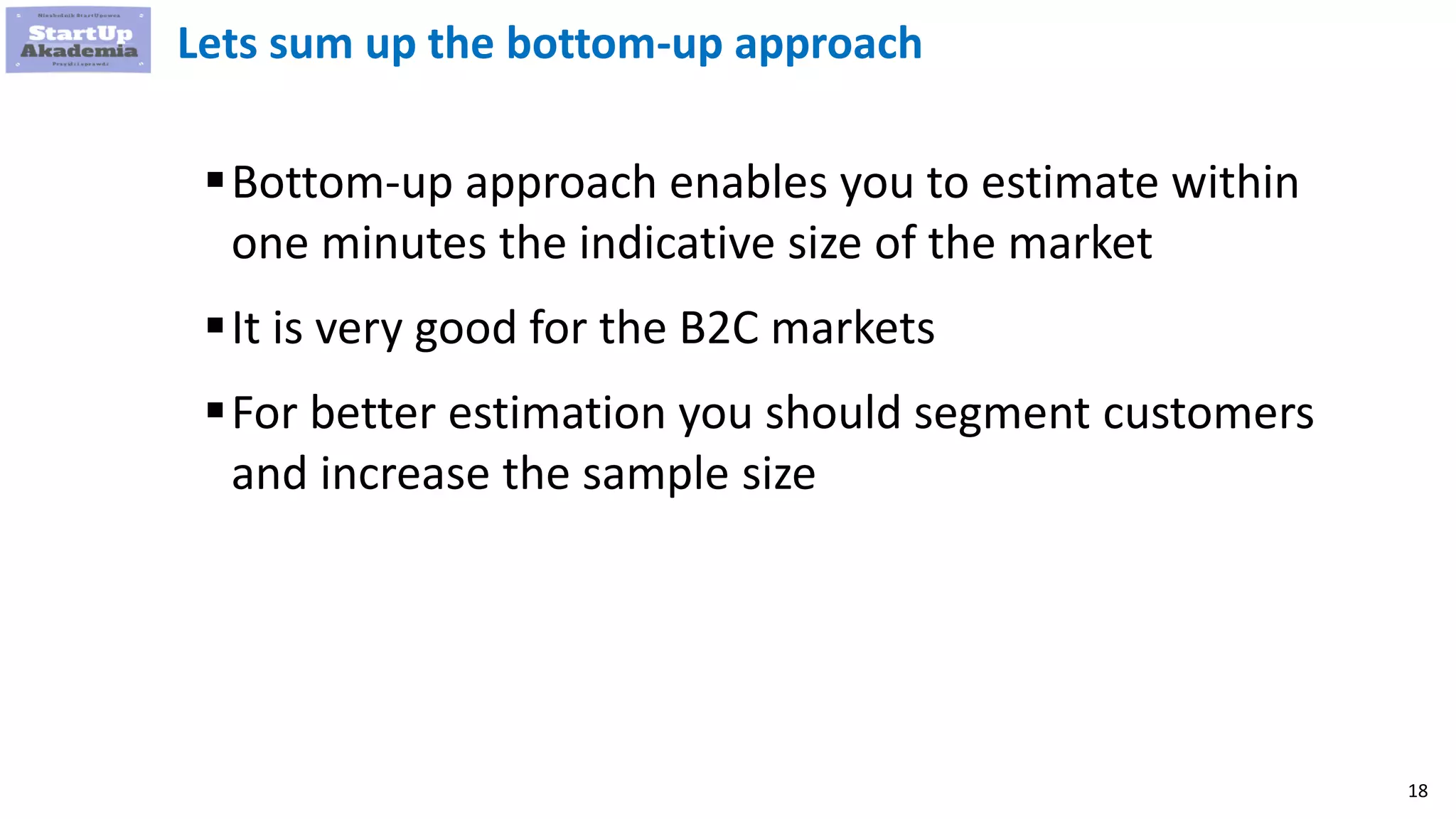 18
Lets sum up the bottom-up approach
Bottom-up approach enables you to estimate within
one minutes the indicative size of the market
It is very good for the B2C markets
For better estimation you should segment customers
and increase the sample size
 