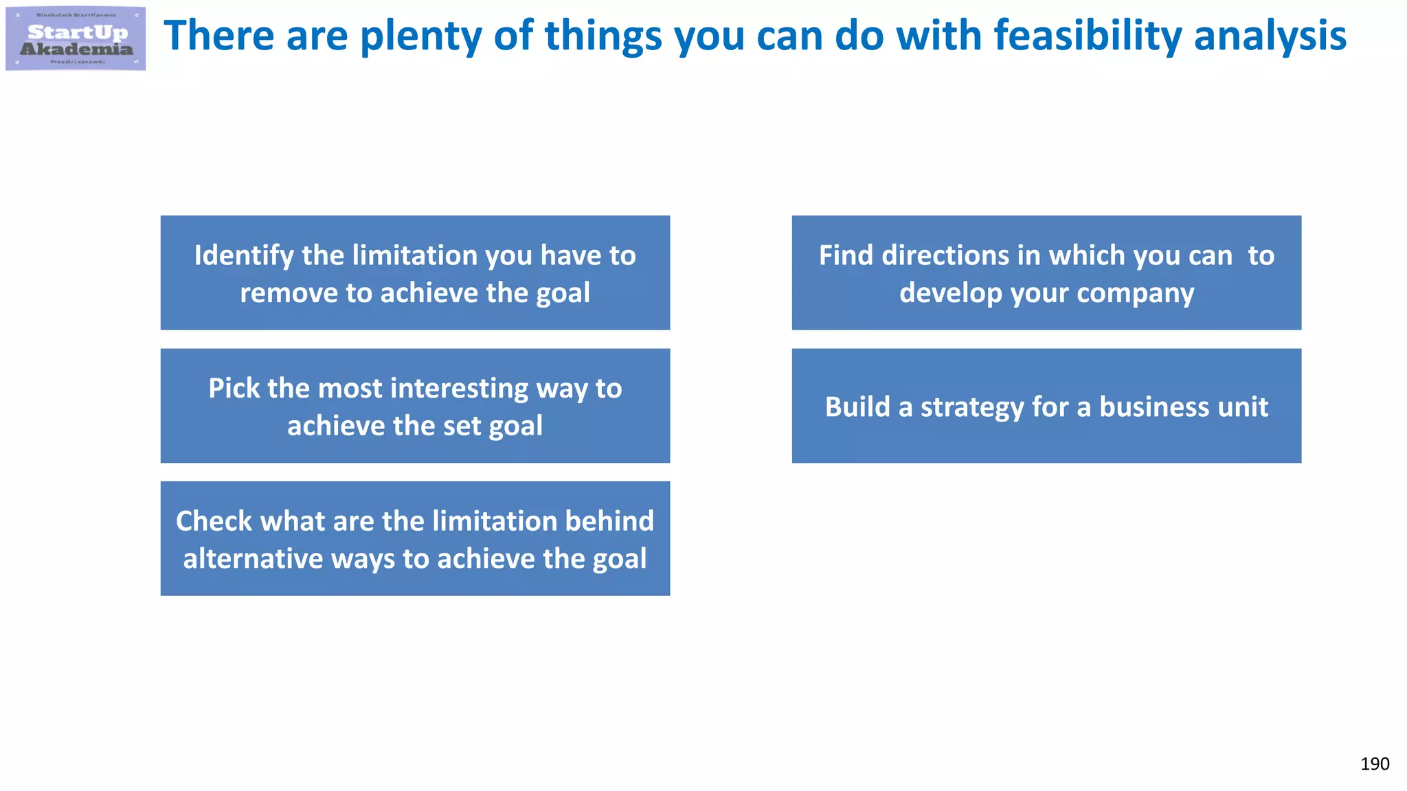 190
There are plenty of things you can do with feasibility analysis
Identify the limitation you have to
remove to achieve the goal
Pick the most interesting way to
achieve the set goal
Check what are the limitation behind
alternative ways to achieve the goal
Find directions in which you can to
develop your company
Build a strategy for a business unit
 