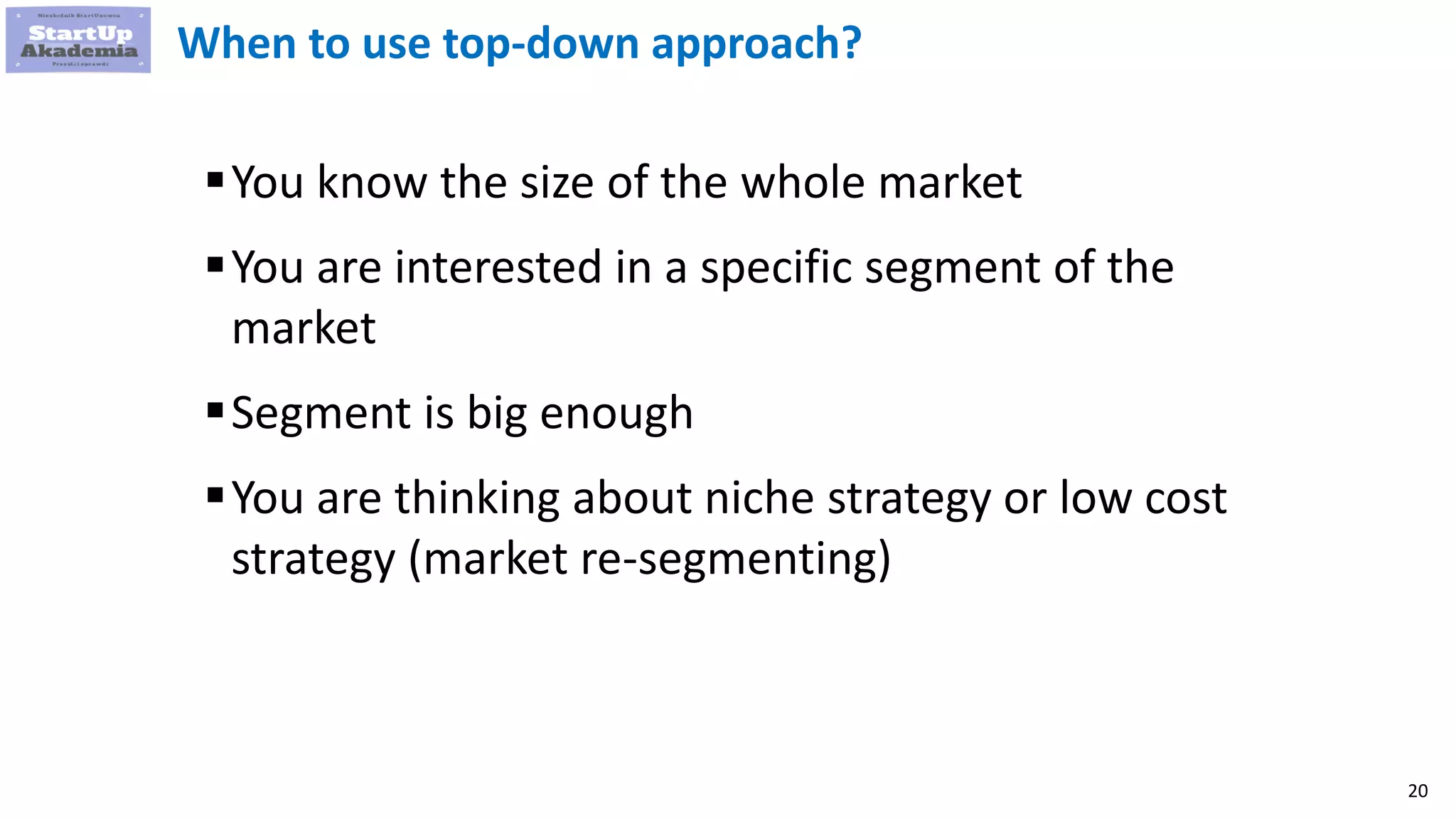 20
When to use top-down approach?
You know the size of the whole market
You are interested in a specific segment of the
market
Segment is big enough
You are thinking about niche strategy or low cost
strategy (market re-segmenting)
 