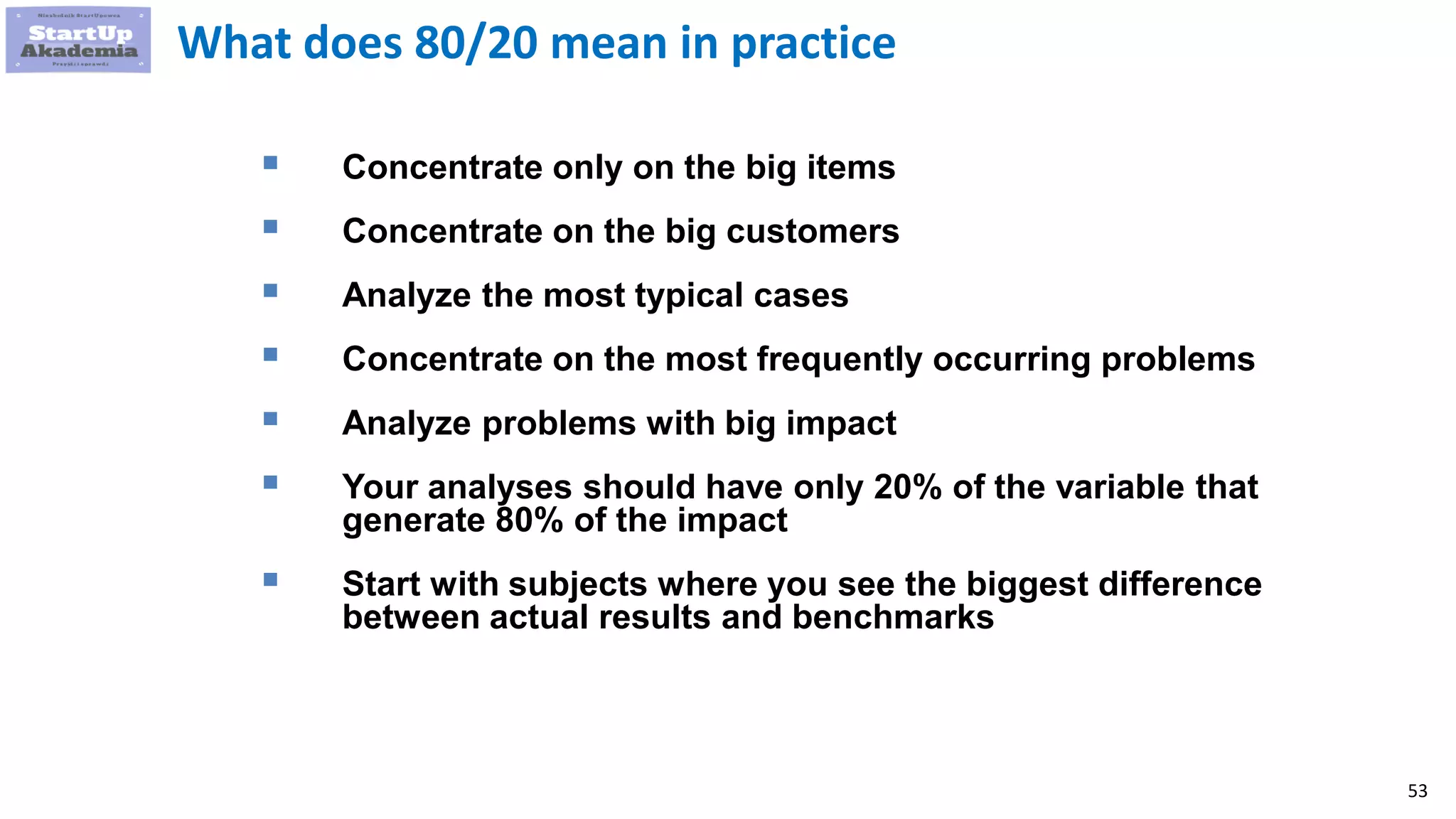 53
What does 80/20 mean in practice
 Concentrate only on the big items
 Concentrate on the big customers
 Analyze the most typical cases
 Concentrate on the most frequently occurring problems
 Analyze problems with big impact
 Your analyses should have only 20% of the variable that
generate 80% of the impact
 Start with subjects where you see the biggest difference
between actual results and benchmarks
 
