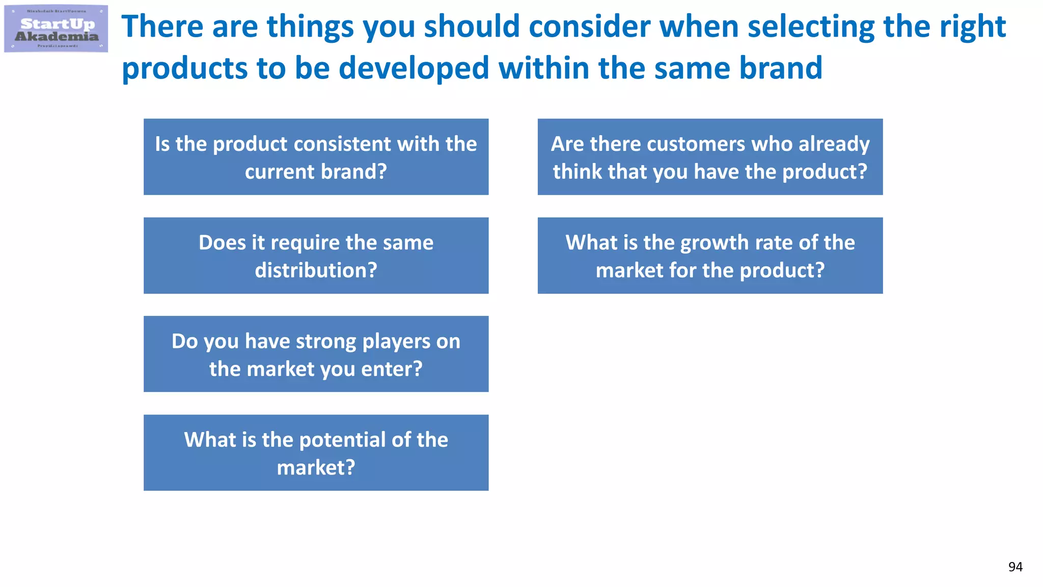 94
There are things you should consider when selecting the right
products to be developed within the same brand
Is the product consistent with the
current brand?
Does it require the same
distribution?
Do you have strong players on
the market you enter?
What is the potential of the
market?
Are there customers who already
think that you have the product?
What is the growth rate of the
market for the product?
 