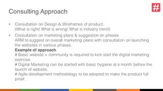 Consulting Approach
• Consultation on Design & Wireframes of product.
(What is right/ What is wrong/ What is industry trend)
• Consultation on marketing plans & suggestion on phases
ARM to suggest on overall marketing plans with consultation on launching
the websites in various phases.
Example of approach
# Basic website + community is required to kick start the digital marketing
exercise.
# Digital Marketing can be started with basic hygiene at a month before the
launch of website.
# Agile development methodology to be adopted to make the product full
proof.
 
