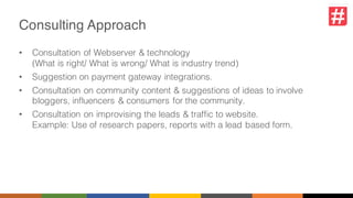 Consulting Approach
• Consultation of Webserver & technology
(What is right/ What is wrong/ What is industry trend)
• Suggestion on payment gateway integrations.
• Consultation on community content & suggestions of ideas to involve
bloggers, influencers & consumers for the community.
• Consultation on improvising the leads & traffic to website.
Example: Use of research papers, reports with a lead based form.
 