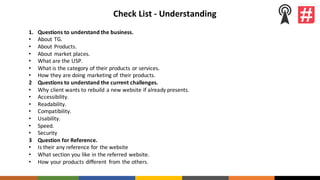 Check	List	- Understanding
1. Questions	to	understand	the	business.
• About TG.
• About Products.
• About	market	places.
• What	are	the	USP.
• What	is	the	category	of	their	products	or	services.
• How	they	are	doing	marketing	of	their	products.
2 Questions	to	understand	the	current	challenges.
• Why	client	wants	to	rebuild	a	new	website	if	already	presents.
• Accessibility.
• Readability.
• Compatibility.
• Usability.
• Speed.
• Security
3 Question	for	Reference.
• Is	their	any	reference	for	the	website
• What	section	you	like	in	the	referred	website.
• How	your	products	different	 from	the	others.
 
