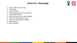 Check	List	- Knowledge
1. What	should	 be	the	sitemap.
2. Competitors.
3. Type	of	website.
4. Payment	gateways	need	to	implement
5. Is	SEO	implemented?
6. What	is	the	new	trend	in	their	category.
7. Plans	for	landing	pages	in	future.
8. Is	they	are	using	seasonal	changes.
9. Data	migration.
10. Type	of	website.
 