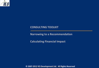 CONSULTING TOOLKIT

     Narrowing to a Recommendation

     Calculating Financial Impact




© 2007-2012 IESIES Development Ltd. All Ltd. Reserved
       © 2007-2012 Development Rights All Rights Reserved
 