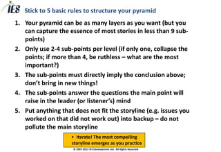 Stick to 5 basic rules to structure your pyramid
1. Your pyramid can be as many layers as you want (but you
   can capture the essence of most stories in less than 9 sub-
   points)
2. Only use 2-4 sub-points per level (if only one, collapse the
   points; if more than 4, be ruthless – what are the most
   important?)
3. The sub-points must directly imply the conclusion above;
   don’t bring in new things!
4. The sub-points answer the questions the main point will
   raise in the leader (or listener’s) mind
5. Put anything that does not fit the storyline (e.g. issues you
   worked on that did not work out) into backup – do not
   pollute the main storyline
                    • Iterate! The most compelling
                    storyline emerges as you practice
                     © 2007-2012 IES Development Ltd. All Rights Reserved
 