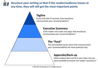 Structure your writing so that if the reader/audience leaves at
any time, they will still get the most important points

                        Tagline
                        If you only had 15 seconds, how would you
                        communicate your recommendation?


                                    Executive Summary
                                    If the reader only reads one page, how would you
                                    communicate your recommendation?


                                            The “Pack”
                                            The story backed up by charts that communicates
                                            your recommendation the most powerful way


                                                       Appendix/Back-up
                                                       What analysis does not fit in your story, but you
                                                       want available to answer the reader’s questions?

                 © 2007-2012 IES Development Ltd. All Rights Reserved
 