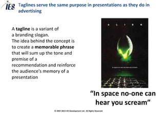 Taglines serve the same purpose in presentations as they do in
   advertising


A tagline is a variant of
a branding slogan.
The idea behind the concept is
to create a memorable phrase
that will sum up the tone and
premise of a
recommendation and reinforce
the audience's memory of a
presentation


                                                          “In space no-one can
                                                            hear you scream”
                    © 2007-2012 IES Development Ltd. All Rights Reserved
 