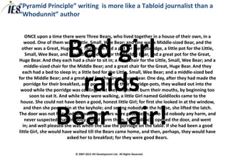 “Pyramid Principle” writing is more like a Tabloid journalist than a
“Whodunnit” author


   ONCE upon a time there were Three Bears, who lived together in a house of their own, in a


                   Bad girl
   wood. One of them was a Little, Small, Wee Bear; and one was a Middle-sized Bear, and the
  other was a Great, Huge Bear. They each had a pot for their porridge, a little pot for the Little,
    Small, Wee Bear, and a middle-sized pot for the Middle Bear, and a great pot for the Great,
Huge Bear. And they each had a chair to sit in; a little chair for the Little, Small, Wee Bear; and a
   middle-sized chair for the Middle Bear; and a great chair for the Great, Huge Bear. And they
  each had a bed to sleep in; a little bed for the Little, Small, Wee Bear; and a middle-sized bed


                    raids
for the Middle Bear; and a great bed for the Great, Huge Bear. One day, after they had made the
   porridge for their breakfast, and poured it into their porridge-pots, they walked out into the
 wood while the porridge was cooling, that they might not burn their mouths, by beginning too
      soon to eat it. And while they were walking, a little Girl named Goldilocks came to the
 house. She could not have been a good, honest little Girl; for first she looked in at the window,



                  Bear Lair!
   and then she peeped in at the keyhole; and seeing nobody in the house, she lifted the latch.
The door was not fastened, because the Bears were good Bears, who did nobody any harm, and
   never suspected that anybody would harm them. So Goldilocks opened the door, and went
  in; and well pleased she was when she saw the porridge on the table. If she had been a good
little Girl, she would have waited till the Bears came home, and then, perhaps, they would have
                         asked her to breakfast; for they were good Bears.


                             © 2007-2012 IES Development Ltd. All Rights Reserved
 