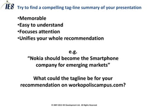 Try to find a compelling tag-line summary of your presentation

•Memorable
•Easy to understand
•Focuses attention
•Unifies your whole recommendation

                      e.g.
     “Nokia should become the Smartphone
        company for emerging markets”

      What could the tagline be for your
 recommendation on workopoliscampus.com?


                 © 2007-2012 IES Development Ltd. All Rights Reserved
 