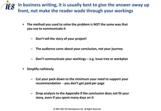 In business writing, it is usually best to give the answer away up
front, not make the reader wade through your workings

  • The method you used to solve the problem is NOT the same way that
    you use to communicate it

       – Don’t tell the story of your project!

       – The audience cares about your conclusion, not your journey

       – Don’t communicate your workings – e.g. issue tree or workplan

  • Simplify ruthlessly

       – Cut your pack down to the minimum your need to support your
         recommendation - you don’t get paid per page

       – Drop analysis to the Appendix if the conclusion does not fit your
         story, even if you spent many days on it


                      © 2007-2012 IES Development Ltd. All Rights Reserved
 