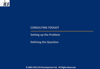 CONSULTING TOOLKIT

     Setting up the Problem

     Defining the Question




© 2007-2012 IESIES Development Ltd. All Ltd. Reserved
       © 2007-2012 Development Rights All Rights Reserved
 
