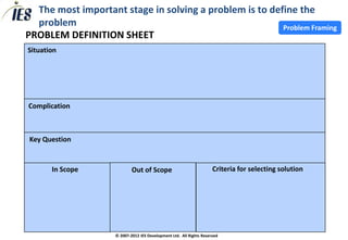 The most important stage in solving a problem is to define the
  problem                                                Problem Framing
PROBLEM DEFINITION SHEET
Situation




Complication



Key Question


       In Scope             Out of Scope                             Criteria for selecting solution




                    © 2007-2012 IES Development Ltd. All Rights Reserved
 