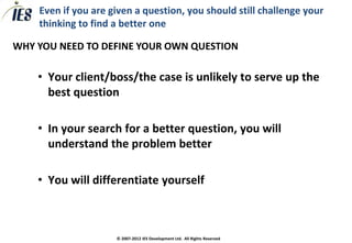 Even if you are given a question, you should still challenge your
    thinking to find a better one

WHY YOU NEED TO DEFINE YOUR OWN QUESTION

    • Your client/boss/the case is unlikely to serve up the
      best question

    • In your search for a better question, you will
      understand the problem better

    • You will differentiate yourself



                     © 2007-2012 IES Development Ltd. All Rights Reserved
 