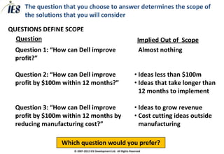The question that you choose to answer determines the scope of
        the solutions that you will consider

QUESTIONS DEFINE SCOPE
  Question                                                                 Implied Out of Scope
    Question 1: “How can Dell improve                                     Almost nothing
     profit?”

    Question 2: “How can Dell improve                                 • Ideas less than $100m
     profit by $100m within 12 months?”                                • Ideas that take longer than
                                                                         12 months to implement

    Question 3: “How can Dell improve                                 • Ideas to grow revenue
     profit by $100m within 12 months by                               • Cost cutting ideas outside
     reducing manufacturing cost?”                                       manufacturing

                    Which question would you prefer?
                        © 2007-2012 IES Development Ltd. All Rights Reserved
 