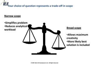 Your choice of question represents a trade-off in scope


Narrow scope

•Simplifies problem
•Reduces analytical
                                                                             Broad scope
workload
                                                                             •Allows maximum
                                                                             creativity
                                                                             •More likely best
                                                                             solution is included




                      © 2007-2012 IES Development Ltd. All Rights Reserved
 