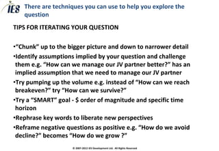 There are techniques you can use to help you explore the
   question
TIPS FOR ITERATING YOUR QUESTION

•“Chunk” up to the bigger picture and down to narrower detail
•Identify assumptions implied by your question and challenge
 them e.g. “How can we manage our JV partner better?” has an
 implied assumption that we need to manage our JV partner
•Try pumping up the volume e.g. instead of “How can we reach
 breakeven?” try “How can we survive?”
•Try a “SMART” goal - $ order of magnitude and specific time
 horizon
•Rephrase key words to liberate new perspectives
•Reframe negative questions as positive e.g. “How do we avoid
 decline?” becomes “How do we grow ?”
                    © 2007-2012 IES Development Ltd. All Rights Reserved
 