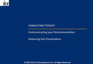 CONSULTING TOOLKIT

     Communicating your Recommendation

     Delivering the Presentation




© 2007-2012 IESIES Development Ltd. All Ltd. Reserved
       © 2007-2012 Development Rights All Rights Reserved
 