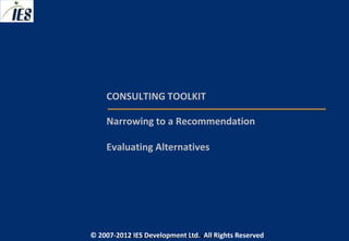 CONSULTING TOOLKIT

     Narrowing to a Recommendation

     Evaluating Alternatives




© 2007-2012 IESIES Development Ltd. All Ltd. Reserved
       © 2007-2012 Development Rights All Rights Reserved
 