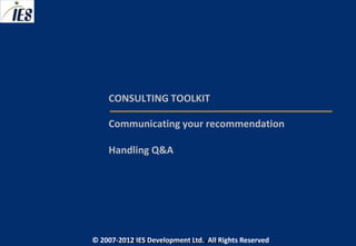 CONSULTING TOOLKIT

     Communicating your recommendation

     Handling Q&A




© 2007-2012 IESIES Development Ltd. All Ltd. Reserved
       © 2007-2012 Development Rights All Rights Reserved
 