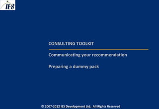 CONSULTING TOOLKIT

     Communicating your recommendation

     Preparing a dummy pack




© 2007-2012 IESIES Development Ltd. All Ltd. Reserved
       © 2007-2012 Development Rights All Rights Reserved
 
