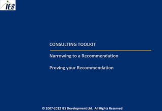 CONSULTING TOOLKIT

     Narrowing to a Recommendation

     Proving your Recommendation




© 2007-2012 IESIES Development Ltd. All Ltd. Reserved
       © 2007-2012 Development Rights All Rights Reserved
 
