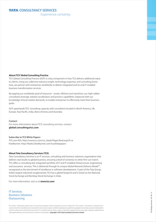 All content / information present here is the exclusive property of Tata Consultancy Services Limited (TCS). The content / information contained here is
correct at the time of publishing. No material from here may be copied, modified, reproduced, republished, uploaded, transmitted, posted or distributed in
any form without prior written permission fromTCS. Unauthorized use of the content / information appearing here may violate copyright, trademark and
otherapplicablelaws,andcouldresultincriminalorcivilpenalties. Copyright©2012TataConsultancyServicesLimited
TCSDesignServicesM0612III
IT Services
Business Solutions
Outsourcing
Subscribe to TCS White Papers
TCS.com RSS: http://www.tcs.com/rss_feeds/Pages/feed.aspx?f=w
Feedburner: http://feeds2.feedburner.com/tcswhitepapers
Contact
For more information about TCS’ consulting services, contact
global.consulting@tcs.com
About TCS’Global Consulting Practice
TCS’Global Consulting Practice (GCP) is a key component in how TCS delivers additional value
to clients. Using our collective industry insight, technology expertise, and consulting know-
how, we partner with enterprises worldwide to deliver integrated end-to-end IT enabled
business transformation services.
By tapping our worldwide pool of resources - onsite, offshore and nearshore, our high caliber
consultants leverage solution accelerators and practice capabilities, balanced with our
knowledge of local market demands, to enable enterprises to effectively meet their business
goals.
GCP spearheads TCS' consulting capacity with consultants located in North America, UK,
Europe, Asia Pacific, India, Ibero-America and Australia.
About Tata Consultancy Services (TCS)
www.tcs.com
Tata Consultancy Services is an IT services, consulting and business solutions organization that
delivers real results to global business, ensuring a level of certainty no other firm can match.
TCS offers a consulting-led, integrated portfolio of IT and IT-enabled infrastructure, engineering
TM
and assurance services. This is delivered through its unique Global Network Delivery Model ,
recognized as the benchmark of excellence in software development. A part of the Tata Group,
India’s largest industrial conglomerate, TCS has a global footprint and is listed on the National
Stock Exchange and Bombay Stock Exchange in India.
For more information, visit us at
 