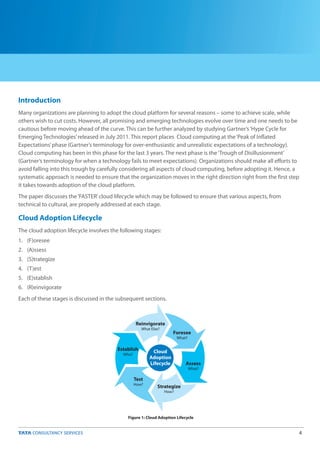 4
Introduction
Cloud Adoption Lifecycle
Many organizations are planning to adopt the cloud platform for several reasons – some to achieve scale, while
others wish to cut costs. However, all promising and emerging technologies evolve over time and one needs to be
cautious before moving ahead of the curve. This can be further analyzed by studying Gartner’s‘Hype Cycle for
Emerging Technologies’released in July 2011. This report places Cloud computing at the‘Peak of Inflated
Expectations’phase (Gartner’s terminology for over-enthusiastic and unrealistic expectations of a technology).
Cloud computing has been in this phase for the last 3 years. The next phase is the‘Trough of Disillusionment’
(Gartner’s terminology for when a technology fails to meet expectations). Organizations should make all efforts to
avoid falling into this trough by carefully considering all aspects of cloud computing, before adopting it. Hence, a
systematic approach is needed to ensure that the organization moves in the right direction right from the first step
it takes towards adoption of the cloud platform.
The paper discusses the‘FASTER’cloud lifecycle which may be followed to ensure that various aspects, from
technical to cultural, are properly addressed at each stage.
The cloud adoption lifecycle involves the following stages:
1. (F)oresee
2. (A)ssess
3. (S)trategize
4. (T)est
5. (E)stablish
6. (R)einvigorate
Each of these stages is discussed in the subsequent sections.
Figure 1: Cloud Adoption Lifecycle
Cloud
Adoption
Lifecycle
Strategize
How?
Test
How?
Establish
Who?
Reinvigorate
What Else?
Foresee
What?
Assess
What?
 
