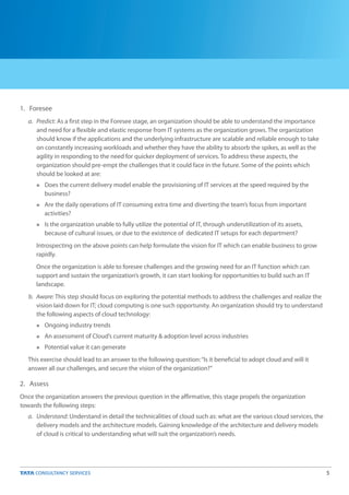 5
1. Foresee
2. Assess
Once the organization answers the previous question in the affirmative, this stage propels the organization
towards the following steps:
a. Predict: As a first step in the Foresee stage, an organization should be able to understand the importance
and need for a flexible and elastic response from IT systems as the organization grows. The organization
should know if the applications and the underlying infrastructure are scalable and reliable enough to take
on constantly increasing workloads and whether they have the ability to absorb the spikes, as well as the
agility in responding to the need for quicker deployment of services. To address these aspects, the
organization should pre-empt the challenges that it could face in the future. Some of the points which
should be looked at are:
Does the current delivery model enable the provisioning of IT services at the speed required by the
business?
Are the daily operations of IT consuming extra time and diverting the team’s focus from important
activities?
Is the organization unable to fully utilize the potential of IT, through underutilization of its assets,
because of cultural issues, or due to the existence of dedicated IT setups for each department?
Introspecting on the above points can help formulate the vision for IT which can enable business to grow
rapidly.
Once the organization is able to foresee challenges and the growing need for an IT function which can
support and sustain the organization’s growth, it can start looking for opportunities to build such an IT
landscape.
b. Aware: This step should focus on exploring the potential methods to address the challenges and realize the
vision laid down for IT; cloud computing is one such opportunity. An organization should try to understand
the following aspects of cloud technology:
Ongoing industry trends
An assessment of Cloud’s current maturity & adoption level across industries
Potential value it can generate
This exercise should lead to an answer to the following question:“Is it beneficial to adopt cloud and will it
answer all our challenges, and secure the vision of the organization?”
a. Understand: Understand in detail the technicalities of cloud such as: what are the various cloud services, the
delivery models and the architecture models. Gaining knowledge of the architecture and delivery models
of cloud is critical to understanding what will suit the organization’s needs.
n
n
n
n
n
n
 