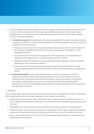 6
b. Assess: An insight into the organization’s current service delivery model and architecture for delivering IT
services is also necessary to assess the changes required before migrating to a cloud setup. To get a
complete picture, it is imperative to have technical and financial assessments done in order to build a
business case for cloud adoption.
I. Technical Assessment: A detailed technical-readiness assessment of the entire IT landscape should be
conducted to evaluate the readiness of the organization. The following pointers can help in conducting
a complete technical assessment:
Infrastructure Assessment: Percentage of virtualized environment [As a thumb rule, the higher the
percentage of virtualized environment (infrastructure and application), the readier it is to be
migrated to the cloud]
Security Assessment: Critical security requirements of the organization; this includes data and
regulatory security requirements, user authentication and access controls
Application Assessment: Identification and categorization of the applications based on criticality,
dependencies, age, customization and so on
Process Assessment: Governance processes for deploying services and applications, change
requests, regulating policies for backup and archival, audits, monitoring, managing and agreement
of SLAs
ii. Financial Assessment: To get a buy-in from the decision makers, it is important to conduct a
comparative Total Cost of Ownership (TCO) study of the‘As–Is’and‘To–Be’environments over a
multiyear period. This should include both direct (hardware, software) and indirect costs (energy
consumption, carbon footprint) incurred in running the environment. Also tangible (quicker
deployment of services) and intangible benefits (faster go-to-market) that will accrue over a period of
time should be considered.
n
n
n
n
n
n
n
n
3. Strategize
This is a critical stage in which the actual decision of moving towards the cloud platform is made. The key points
which should be discussed to formulate a strategy for cloud adoption are as follows:
With huge investments already made in data center space, hardware, software, licenses and so on, is it
wise to migrate the organization’s applications to a cloud vendor OR is it advisable to build a private cloud
internally?
What applications can be migrated to cloud, and what are the risks associated with migrating them?
Instead of using in-house resources, will it be more convenient to consult a cloud vendor, while avoiding a
vendor lock-in (retaining the freedom of shifting to another vendor, in case of unsatisfactory service)?
How to convince the business or IT teams to accept the changes, and provide them comfort against any
unforeseeable circumstances?
 