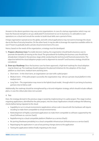7
Answers to the above questions may vary across organizations. In case of a startup organization (which may not
have the financial strength to set up a dedicated IT environment to run its business), it is advisable to start
operations on a cloud and consult the vendor to build cloud skills over a period of time.
A large organization (spread across the globe, and with critical applications) may not want to leverage the cloud,
due to the fear of security breaches. On the other hand, it may be able to leverage the expertise available within its
own IT team to gradually build a private cloud environment of its own.
Hence, based on the needs of the organization, a strategy must be developed:
1. Prepare a Business Case: To enable decision making, the organization should build a business case to
promote the benefits of moving to the cloud. The groundwork for building the business case should have
already been initiated in the previous stage while conducting the technical and financial assessments. The
objective behind the cloud adoption project and its alignment to overall IT and business strategy should be
considered.
2. Draw up a Roadmap: Once the business case has been approved, a high level roadmap for cloud adoption
may be drawn up. The roadmap should categorize the planned initiatives for the adoption of the cloud
platform as short term, medium term and long term.
Short term – In the short term, an organization can start with a pilot project
Medium term – If the pilot project successful, the organization may roll out a private cloud platform in the
medium term
Long Term – The organization may move to the hybrid cloud model, through which it can bring its business
partners into its fold as well
Additionally, the roadmap should be strengthened by a risk and mitigation strategy, which should include rollback
plans, in case the rollout plan does not succeed.
n
n
n
n
n
n
n
n
n
4. Test
Here, the strategy devised in the previous stage is tested by implementing it in a pilot project. This stage involves
migrating applications, identified for the pilot project, into the cloud. Applications should undergo the following
checks before being migrated to the cloud:
Capability to run in virtual environments (applications whose code is bound with the hardware will require
recoding to make them compatible to virtual environments)
Redevelopment of highly customized applications to make them compatible to software supported by the
cloud [Software as a service (SaaS)]
Replatforming to a cloud compatible platform [Platform as a service (PaaS)]
Re-porting (Hardware portability) to a cloud compatible infrastructure [Infrastructure as a service (IaaS)]
Repackaging the application in case of any porting changes done to the application
Testing the applications before finally migrating to the cloud
 