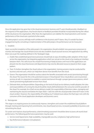 8
Once the application has gone live in the cloud environment, business and IT users should provide a feedback on
the response of the applications. Any lessons learnt or feedback provided should be incorporated during the rollout
of the cloud across the organization. After that, the organizations can stabilize the cloud operations and monitor
performance of the cloud over a period of a few weeks.
The pilot project’s success will help instill confidence in the business and IT teams. Also, if a vendor has been
engaged during the consulting or implementation of the pilot project, the performance can be measured.
5. Establish
Upon successful completion of the pilot project, the organization should establish new governance processes to
monitor and manage the cloud infrastructure and also establish cloud-sourced services and applications by rolling
them out as per the roadmap defined in the‘Strategize’stage.
Enable: New established governance processes should look at ways of enabling wider adoption of the cloud
across the organization, by integrating applications which are not yet on the cloud or by creating an interface
between them. This will ensure the smooth functioning of daily business until most of the applications are
phased into the cloud. Businesses and departments may now be allocated resources based on their usage
pattern.
Train: To further strengthen the cloud culture in the organization, training sessions may be conducted for
business and end users, which can help them derive more benefits from the cloud.
Govern: The organization should be cautious about the benefits associated with service provisioning through
the cloud. The reason for this is the potential increase in‘Cloud Sprawl.’Since cloud allows users to provision
services at will, it is important to establish a control mechanism through a proper governance process, which
checks provisioning duplicated services from cloud.
Delineate Roles and Responsibilities: Depending on the kind of cloud service delivery model adopted, the roles
and responsibilities of running the cloud should be clearly defined between the consumer and the provider of
the cloud. For example, for a PaaS service delivery model, the responsibility of decisions taken, managing and
maintaining the cloud at and below this layer (PaaS + IaaS) lies with the cloud provider (internal IT team or the
cloud vendor). However, the responsibility of handling any IT-related issues above the PaaS layer rests with the
consumer of the cloud (application developers and business users).
6. Reinvigorate
This stage is an ongoing process to continuously improve, strengthen and sustain the established cloud platform
through meeting and improving SLA commitments, new cloud-based services, increased availability to business and
reinventing the cloud.
To sustain and improve cloud performance, a benchmarking assessment should be done to assess all-round cloud
performance. The following performance parameters may be used:
Service Level Agreements (high availability, impregnable security, compliance, high performance)
Key Performance Indicators (virtualization)
n
n
n
n
n
n
 