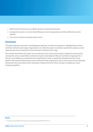 9
n
n
n
Maturity level of cloud services offered, based on industry benchmarks
Comparative studies on current cloud offerings across the organization and those offered across the
industry
Unit cost incurred on providing cloud services
Conclusion
This paper attempts to provide a methodological approach towards cloud adoption, highlighting the various
activities involved at each stage. Organizations can utilize this paper to carefully evaluate their progress at each
stage and give due consideration to the vital steps involved at each stage.
The activities described in this paper are not exhaustive, but can be used as leads to trigger discussion points
amongst the various stakeholders involved during the cloud adoption lifecycle. Activities, though generic in
nature, can be added on and tailored to the organization’s needs, to exploit the full potential of the cloud
platform. We hope that following the steps outlined will help organizations derive more out of cloud computing
and prevent any eventualities which may lead to disillusionment for those who plan on adopting a cloud
computing platform.
Note
[1] This paper has been published in IOAJ journal on 'Cloud Computing' with ISBN (978-93-81693-17-9)
 