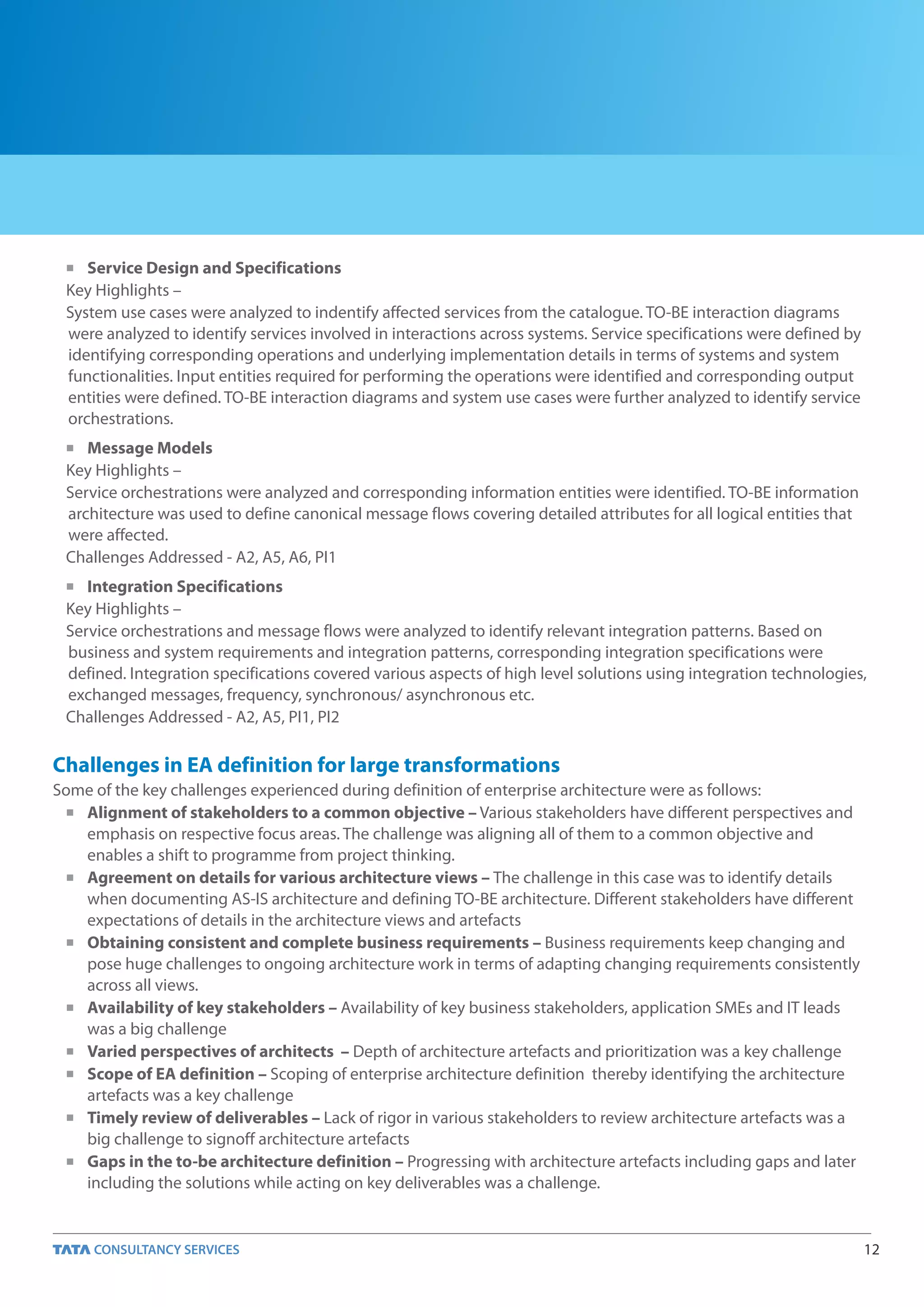n  Service Design and Specifications
 Key Highlights –
 System use cases were analyzed to indentify affected services from the catalogue. TO-BE interaction diagrams
 were analyzed to identify services involved in interactions across systems. Service specifications were defined by
 identifying corresponding operations and underlying implementation details in terms of systems and system
 functionalities. Input entities required for performing the operations were identified and corresponding output
 entities were defined. TO-BE interaction diagrams and system use cases were further analyzed to identify service
 orchestrations.
 n  Message Models
 Key Highlights –
 Service orchestrations were analyzed and corresponding information entities were identified. TO-BE information
 architecture was used to define canonical message flows covering detailed attributes for all logical entities that
 were affected.
 Challenges Addressed - A2, A5, A6, PI1
 n Integration Specifications

 Key Highlights –
 Service orchestrations and message flows were analyzed to identify relevant integration patterns. Based on
 business and system requirements and integration patterns, corresponding integration specifications were
 defined. Integration specifications covered various aspects of high level solutions using integration technologies,
 exchanged messages, frequency, synchronous/ asynchronous etc.
 Challenges Addressed - A2, A5, PI1, PI2

Challenges in EA definition for large transformations
Some of the key challenges experienced during definition of enterprise architecture were as follows:
  n Alignment of stakeholders to a common objective – Various stakeholders have different perspectives and

    emphasis on respective focus areas. The challenge was aligning all of them to a common objective and
    enables a shift to programme from project thinking.
  n Agreement on details for various architecture views – The challenge in this case was to identify details

    when documenting AS-IS architecture and defining TO-BE architecture. Different stakeholders have different
    expectations of details in the architecture views and artefacts
  n Obtaining consistent and complete business requirements – Business requirements keep changing and

    pose huge challenges to ongoing architecture work in terms of adapting changing requirements consistently
    across all views.
  n Availability of key stakeholders – Availability of key business stakeholders, application SMEs and IT leads

    was a big challenge
  n Varied perspectives of architects – Depth of architecture artefacts and prioritization was a key challenge

  n Scope of EA definition – Scoping of enterprise architecture definition thereby identifying the architecture

    artefacts was a key challenge
  n Timely review of deliverables – Lack of rigor in various stakeholders to review architecture artefacts was a

    big challenge to signoff architecture artefacts
  n Gaps in the to-be architecture definition – Progressing with architecture artefacts including gaps and later

    including the solutions while acting on key deliverables was a challenge.


                                                                                                                      12
 
