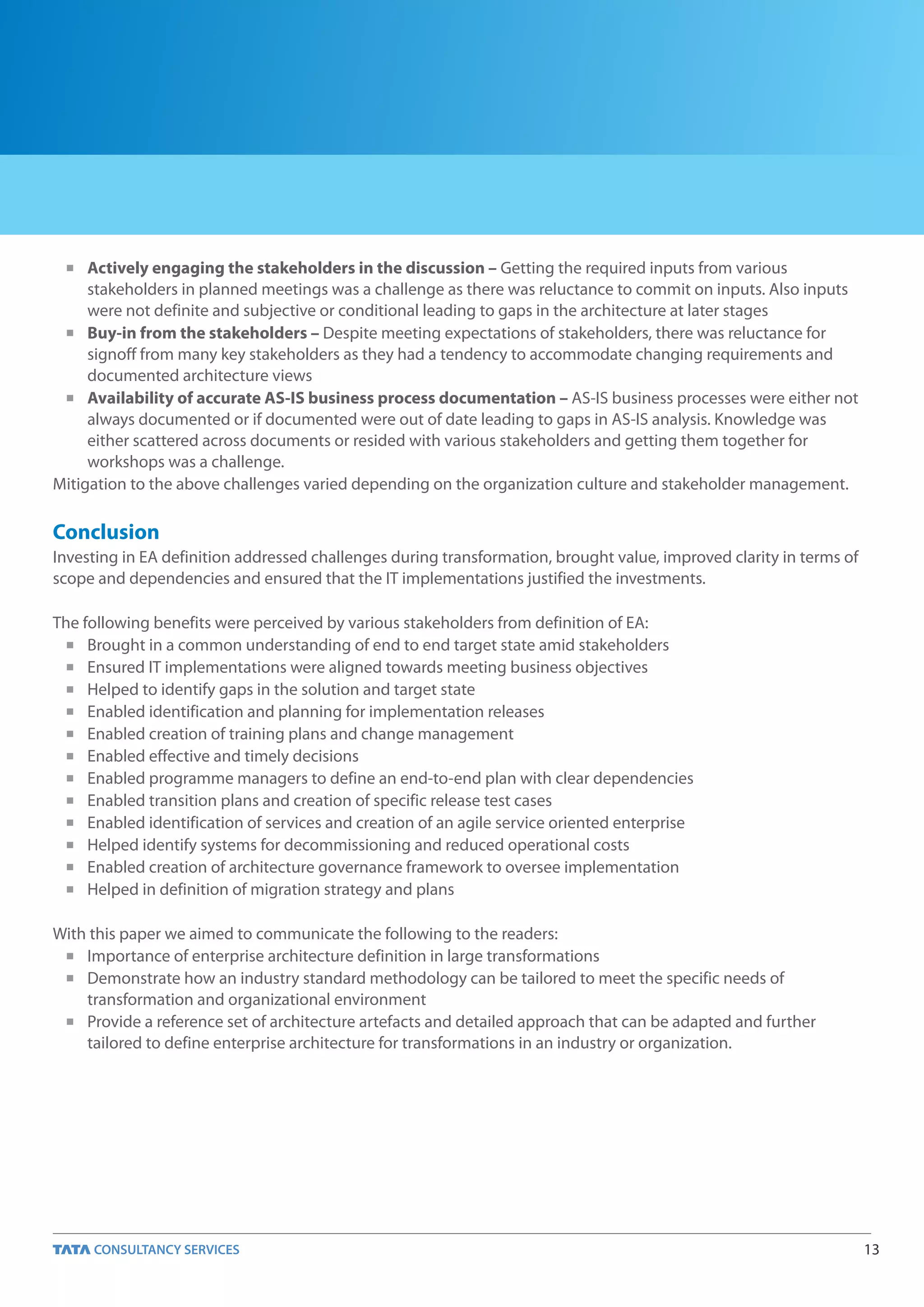 n   Actively engaging the stakeholders in the discussion – Getting the required inputs from various
     stakeholders in planned meetings was a challenge as there was reluctance to commit on inputs. Also inputs
     were not definite and subjective or conditional leading to gaps in the architecture at later stages
 n Buy-in from the stakeholders – Despite meeting expectations of stakeholders, there was reluctance for

     signoff from many key stakeholders as they had a tendency to accommodate changing requirements and
     documented architecture views
 n Availability of accurate AS-IS business process documentation – AS-IS business processes were either not

     always documented or if documented were out of date leading to gaps in AS-IS analysis. Knowledge was
     either scattered across documents or resided with various stakeholders and getting them together for
     workshops was a challenge.
Mitigation to the above challenges varied depending on the organization culture and stakeholder management.

Conclusion
Investing in EA definition addressed challenges during transformation, brought value, improved clarity in terms of
scope and dependencies and ensured that the IT implementations justified the investments.

The following benefits were perceived by various stakeholders from definition of EA:
  n Brought in a common understanding of end to end target state amid stakeholders

  n Ensured IT implementations were aligned towards meeting business objectives

  n Helped to identify gaps in the solution and target state

  n Enabled identification and planning for implementation releases

  n Enabled creation of training plans and change management

  n Enabled effective and timely decisions

  n Enabled programme managers to define an end-to-end plan with clear dependencies

  n Enabled transition plans and creation of specific release test cases

  n Enabled identification of services and creation of an agile service oriented enterprise

  n Helped identify systems for decommissioning and reduced operational costs

  n Enabled creation of architecture governance framework to oversee implementation

  n Helped in definition of migration strategy and plans



With this paper we aimed to communicate the following to the readers:
 n Importance of enterprise architecture definition in large transformations

 n Demonstrate how an industry standard methodology can be tailored to meet the specific needs of

    transformation and organizational environment
 n Provide a reference set of architecture artefacts and detailed approach that can be adapted and further

    tailored to define enterprise architecture for transformations in an industry or organization.




                                                                                                                     13
 