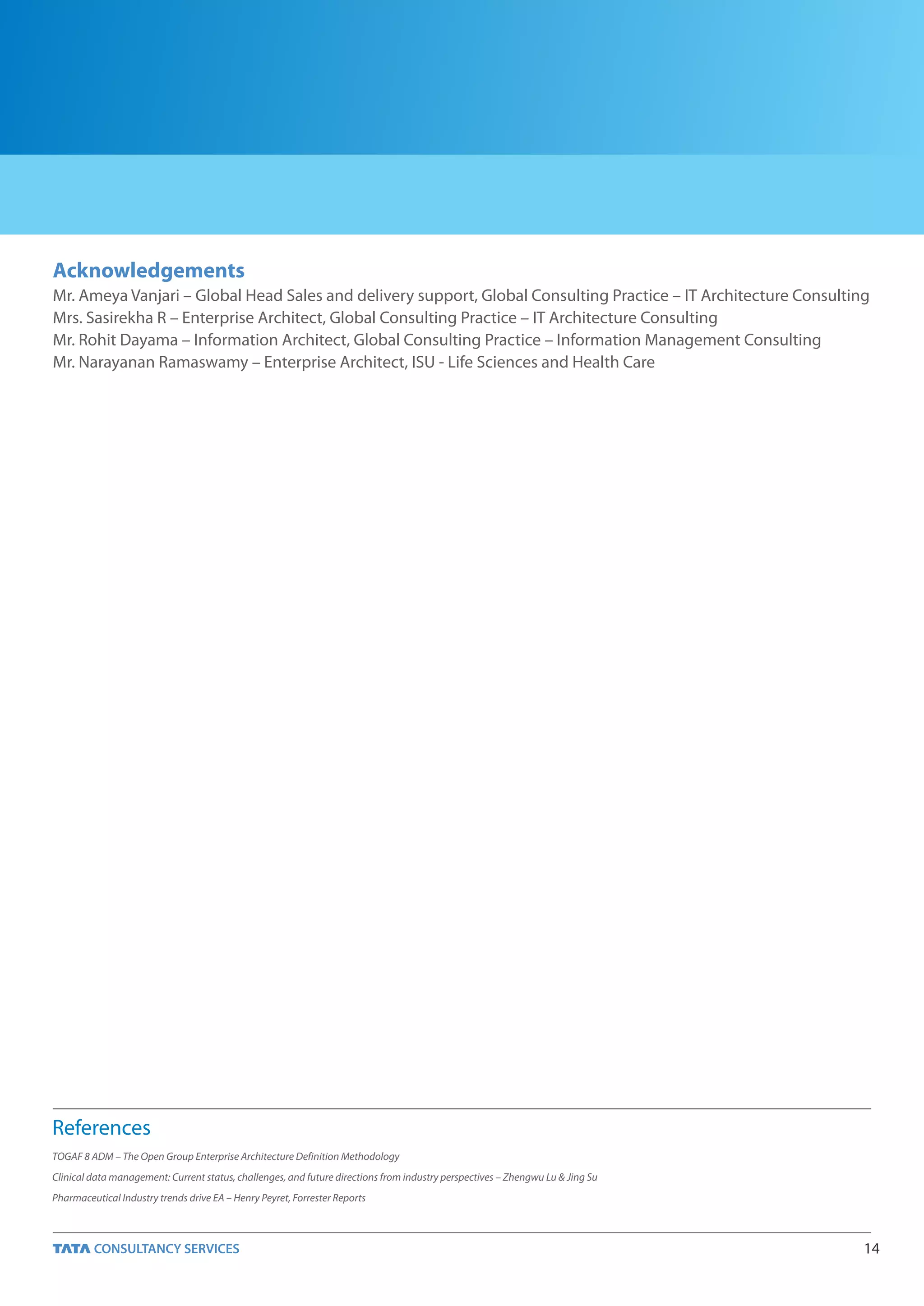 Acknowledgements
Mr. Ameya Vanjari – Global Head Sales and delivery support, Global Consulting Practice – IT Architecture Consulting
Mrs. Sasirekha R – Enterprise Architect, Global Consulting Practice – IT Architecture Consulting
Mr. Rohit Dayama – Information Architect, Global Consulting Practice – Information Management Consulting
Mr. Narayanan Ramaswamy – Enterprise Architect, ISU - Life Sciences and Health Care




References
TOGAF 8 ADM – The Open Group Enterprise Architecture Definition Methodology
Clinical data management: Current status, challenges, and future directions from industry perspectives – Zhengwu Lu & Jing Su
Pharmaceutical Industry trends drive EA – Henry Peyret, Forrester Reports



                                                                                                                                14
 