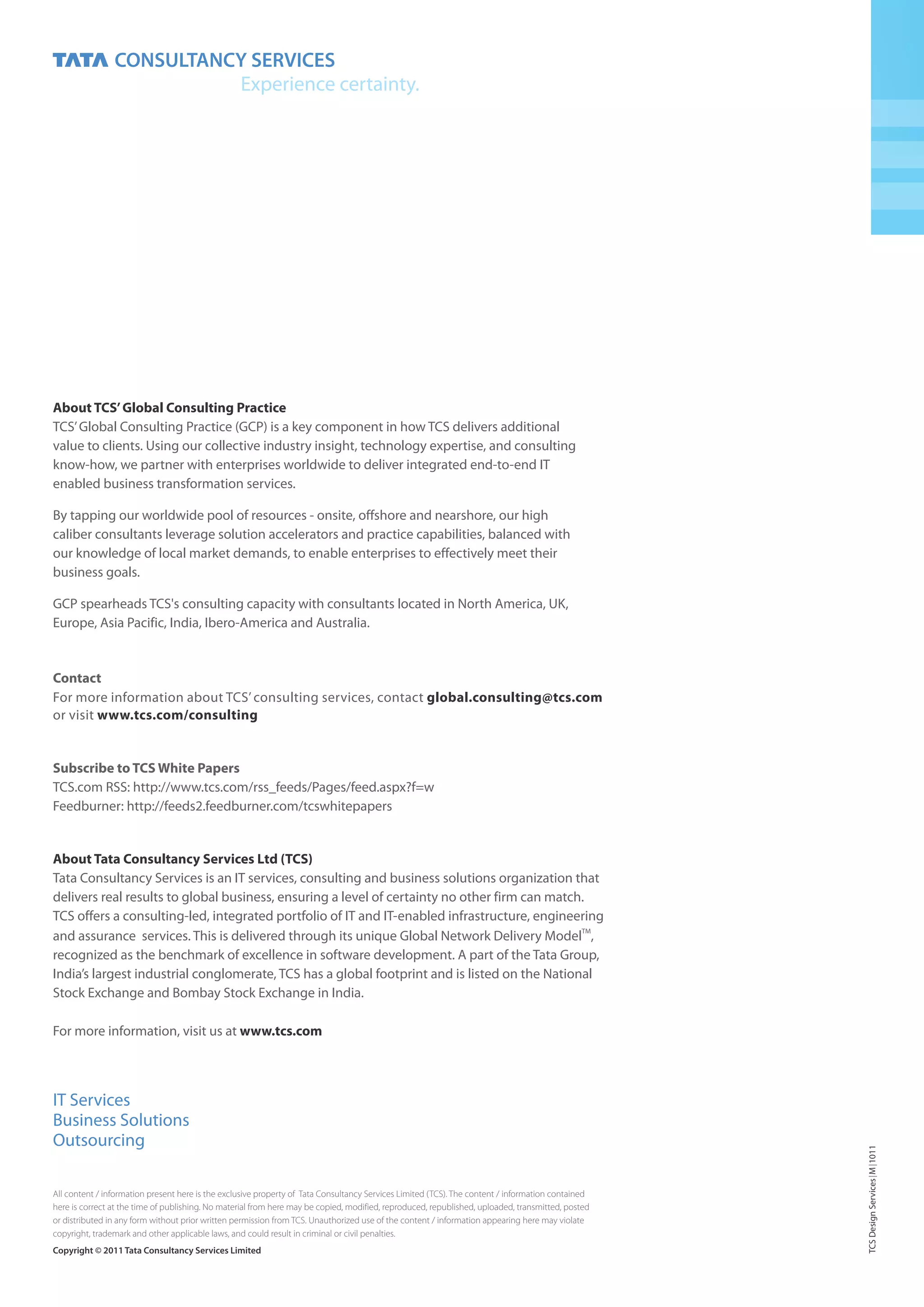 About TCS’ Global Consulting Practice
TCS’ Global Consulting Practice (GCP) is a key component in how TCS delivers additional
value to clients. Using our collective industry insight, technology expertise, and consulting
know-how, we partner with enterprises worldwide to deliver integrated end-to-end IT
enabled business transformation services.

By tapping our worldwide pool of resources - onsite, offshore and nearshore, our high
caliber consultants leverage solution accelerators and practice capabilities, balanced with
our knowledge of local market demands, to enable enterprises to effectively meet their
business goals.

GCP spearheads TCS's consulting capacity with consultants located in North America, UK,
Europe, Asia Pacific, India, Ibero-America and Australia.


Contact
For more information about TCS’ consulting services, contact global.consulting@tcs.com
or visit www.tcs.com/consulting


Subscribe to TCS White Papers
TCS.com RSS: http://www.tcs.com/rss_feeds/Pages/feed.aspx?f=w
Feedburner: http://feeds2.feedburner.com/tcswhitepapers


About Tata Consultancy Services Ltd (TCS)
Tata Consultancy Services is an IT services, consulting and business solutions organization that
delivers real results to global business, ensuring a level of certainty no other firm can match.
TCS offers a consulting-led, integrated portfolio of IT and IT-enabled infrastructure, engineering
and assurance services. This is delivered through its unique Global Network Delivery ModelTM,
recognized as the benchmark of excellence in software development. A part of the Tata Group,
India’s largest industrial conglomerate, TCS has a global footprint and is listed on the National
Stock Exchange and Bombay Stock Exchange in India.

For more information, visit us at www.tcs.com




IT Services
Business Solutions
Outsourcing
                                                                                                                                                   TCS Design Services M 1011




All content / information present here is the exclusive property of Tata Consultancy Services Limited (TCS). The content / information contained
here is correct at the time of publishing. No material from here may be copied, modified, reproduced, republished, uploaded, transmitted, posted
or distributed in any form without prior written permission from TCS. Unauthorized use of the content / information appearing here may violate
copyright, trademark and other applicable laws, and could result in criminal or civil penalties.
Copyright © 2011 Tata Consultancy Services Limited
 